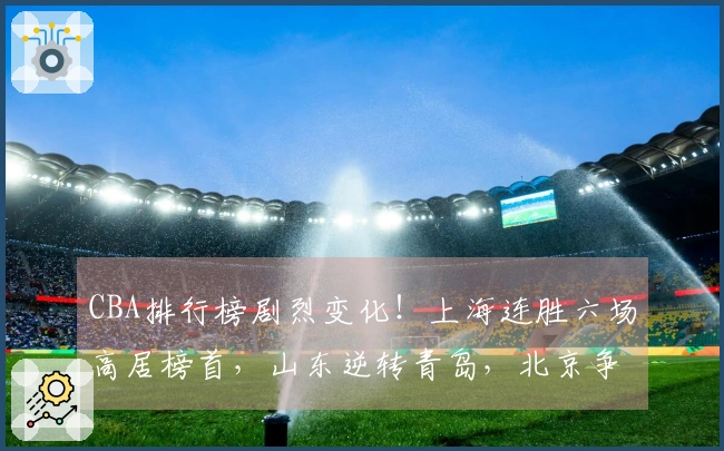 CBA排行榜剧烈变化！上海连胜六场高居榜首，山东逆转青岛，北京争夺前四名