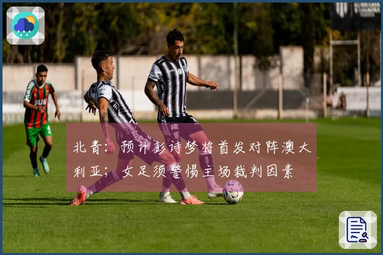 北青：预计彭诗梦将首发对阵澳大利亚；女足须警惕主场裁判因素