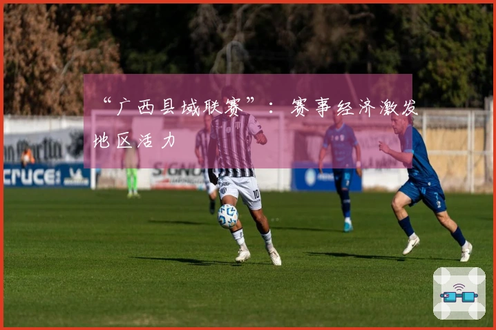 “广西县域联赛”：赛事经济激发地区活力