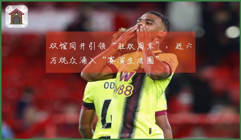双馆同开引领“狂欢周末”，近六万观众涌入“赛演生活圈”