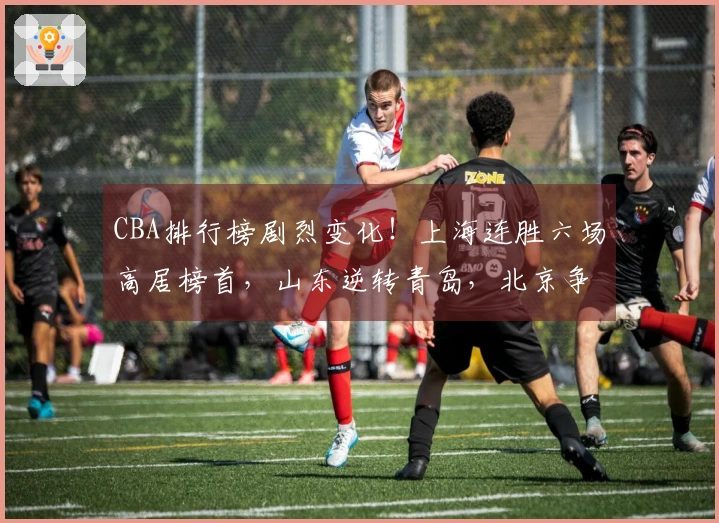 CBA排行榜剧烈变化！上海连胜六场高居榜首，山东逆转青岛，北京争夺前四名