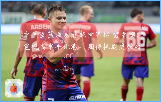 中国女篮成功晋级世界杯 宫鲁鸣：重视高水平比赛，期待挑战更强对手