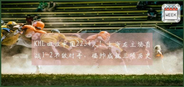 KHL回归中国2234天！上海龙主场首战1-2不敌对手，福帅成就三项历史纪录