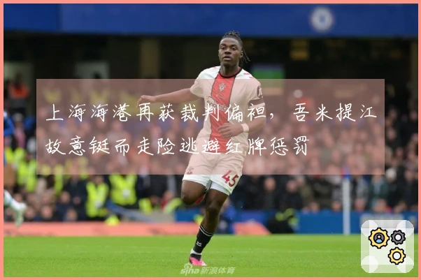 上海海港再获裁判偏袒，吾米提江故意铤而走险逃避红牌惩罚