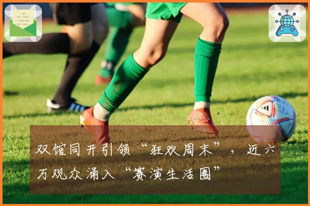 双馆同开引领“狂欢周末”，近六万观众涌入“赛演生活圈”