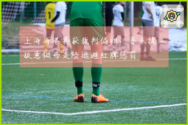 上海海港再获裁判偏袒，吾米提江故意铤而走险逃避红牌惩罚
