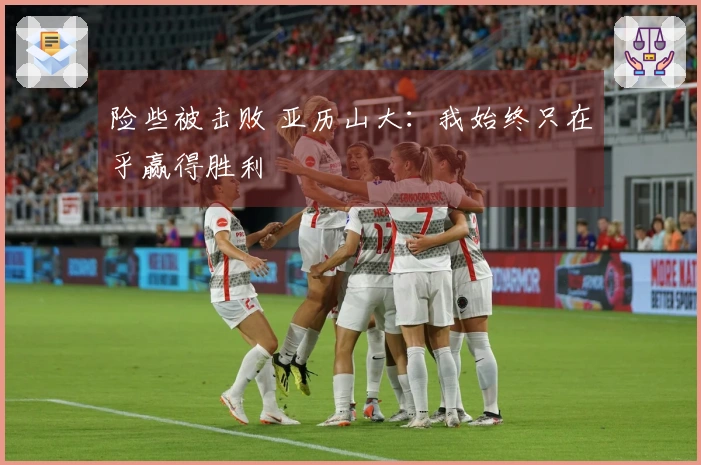 险些被击败 亚历山大：我始终只在乎赢得胜利