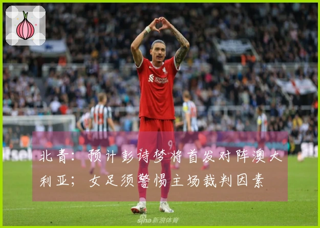 北青:预计彭诗梦将首发对阵澳大利亚;女足须警惕主场裁判因素