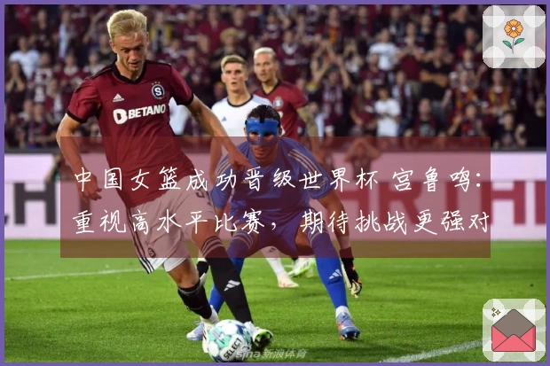 中国女篮成功晋级世界杯 宫鲁鸣：重视高水平比赛，期待挑战更强对手