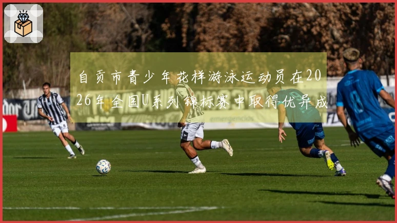 自贡市青少年花样游泳运动员在2026年全国U系列锦标赛中取得优异成绩