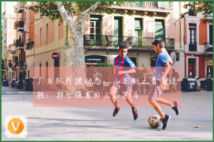 广东队外援动态，山东制止青岛连胜，郭士强看好三匹黑马